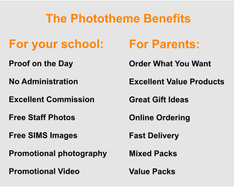 The Phototheme Benefits For your school:  Proof on the Day  No Administration  Excellent Commission  Free Staff Photos  Free SIMS Images  Promotional photography  Promotional Video For Parents:  Order What You Want  Excellent Value Products  Great Gift Ideas  Online Ordering  Fast Delivery  Mixed Packs  Value Packs