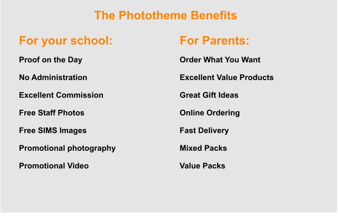 The Phototheme Benefits For your school:  Proof on the Day  No Administration  Excellent Commission  Free Staff Photos  Free SIMS Images  Promotional photography  Promotional Video For Parents:  Order What You Want  Excellent Value Products  Great Gift Ideas  Online Ordering  Fast Delivery  Mixed Packs  Value Packs